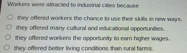 Workers were attracted to industrial cities because
they offered workers the chance to use their skills in new ways.
they offered many cultural and educationa opportunities.
they offered workers the opportunity to earn higher wages.
they offered better living conditions than rural farms.