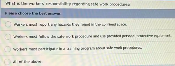 What is the workers responsibility regarding safe work procedures?
Please choose the best answer.
Workers must report any hazards they found in the confined space.
Workers must follow the safe work procedure and use provided personal protective equipment.
Workers must participate in a training program about safe work procedures.
All of the above.