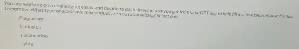 You are working on a challenging essay and decide to paste in some text you get from ChatGPT just to help fill in a few gaps because it's due
tomorrow. What type of academic misconduct are you rationalizing? Select one.
Plagiarism
Collusion
Falsification
Lying