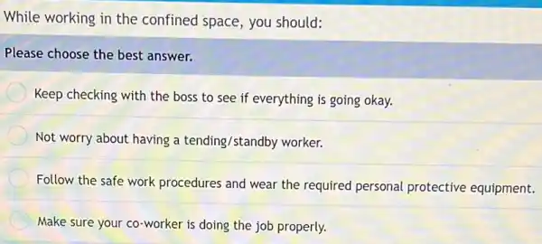 While working in the confined space, you should:
Please choose the best answer.
Keep checking with the boss to see if everything is going okay.
Not worry about having a tending/standby worker.
Follow the safe work procedures and wear the required personal protective equipment.
Make sure your co -worker is doing the job properly.