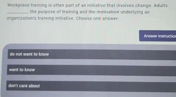 Workplace training is often part of an initiative that involves change . Adults
__ the purpose of training and the motivation underlying an
organization's training initiative Choose one answer.
do not want to know
want to know
don't care about