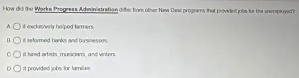How did the Works Progress Administration differ from other New Deal programs that provided jobs for the unemployed?
it exclusively helped farmers
B it reformed banks and businesses
it hired artists, musicians and writers
D it provided jobs for families