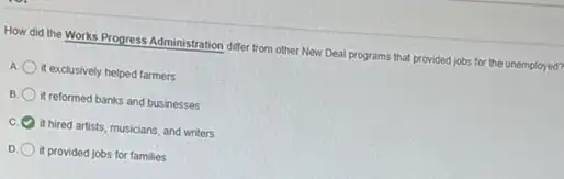 How did the Works Progress Administration differ from other New Deal programs that provided jobs for the unemployed?
A it exclusively helped farmers
B it reformed banks and businesses
C it hired artists, musicians, and writers
it provided jobs for families