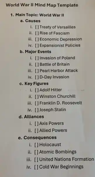 World War II Mind Map Template
1. Main Topic: World War II
a. Causes
i. [] Treaty of Versailles
ii. [] Rise of Fascism
iii. []Economic Depression
iv. []Expansionist Policies
b. Major Events
i. []Invasion of Poland
ii. [] Battle of Britain
iii. [] Pearl Harbor Attack
iv. []D-Day Invasion
c. Key Figures
i. [] Adolf Hitler
ii. []Winston Churchill
iii. []Franklin D . Roosevelt
iv. []Joseph Stalin
d. Alliances
i. []Axis Powers
ii. [] Allied Powers
e . Consequences
i. []Holocaust
ii. [] Atomic Bombings
iii. []United Nations Formation
iv. [] Cold War Beginnings
