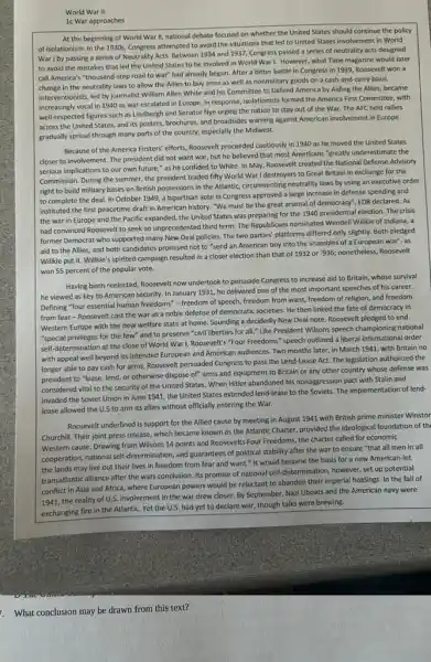 World War II:
1c War approaches
At the beginning of World War II, national debate focused on whether the United States should continue the policy
of Isolationism. In the 1930s, Congress attempted to avoid the situations that led to United States involvement in World
War I by passing a series of Neutrality Acts.Between 1934 and 1937,Congress passed a series of neutrality acts designed
to avoid the mistakes that led the United States to be involved in World War1. However , what Time magazine would later
call America's "thousand-step road to war" had already begun. After a bitter battle in Congress in 1939, Roosevelt won a
change in the neutrality laws to allow the Allies to buy arms as well as nonmilitary goods on a cash-and -carry basis.
Interventionists, led by journalist William Allen White and his Committee to Defend America by Aiding the Allies, became
increasingly vocal in 1940 as war escalated in Europe, In response, isolationists formed the America First Committee, with
well-respected figures such as Lindbergh and Senator Nye urging the nation to stay out of the War. The AFC held rallies
across the United States and its posters, brochures,and broadsides warning against American involvement in Europe
gradually spread through many parts of the country,especially the Midwest.
Because of the America Firsters' efforts, Roosevelt proceeded cautiously in 1940 as he moved the United States
closer to involvement. The president did not want war, but he believed that most Americans "greatly underestimate the
serious implications to our own future," as he confided to White. In May, Roosevelt created the National Defense Advisory
Commission. During the summer the president traded fifty World War I destroyers to Great Britain in exchange for the
right to build military bases on British possessions in the Atlantic, circumventing neutrality laws by using an executive order
to complete the deal In October 1949, a bipartisan vote in Congress approved a large increase in defense spending and
instituted the first peacetime draft in American history "We must be the great arsenal of democracy"FDR declared. As
the war in Europe and the Pacific expanded,the United States was preparing for the 1940 presidential election. The crisis
had convinced Roosevelt to seek an unprecedented third term. The Republicans nominated Wendell Willkie of Indiana, a
former Democrat who supported many New Deal policies.The two parties' platforms differed only slightly. Both pledged
aid to the Allies,and both candidates promised not to "send an American boy into the shambles of a European war", as
Willkie put it. Willkie's spirited campaign resulted in a closer election than that of 1932 or "936; nonetheless, Roosevelt
won 55 percent of the popular vote.
Having been reelected, Roosevelt now undertook to persuade Congress to increase aid to Britain, whose survival
he viewed as key to American security. In January 1931, he delivered one of the most important speeches of his career.
Defining "four essential human freedoms"-freedom of speech freedom from want, freedom of religion, and freedom
from fear-Roosevelt cast the war as a noble defense of democratic societies. He then linked the fate of democracy in
Western Europe with the new welfare state at home. Sounding a decidedly New Deal note, Roosevelt pledged to end
"special privileges for the few" and to preserve "civil liberties for all.Like President Wilsons speech championing national
self-determination at the close of World WarI, Roosevelt's "Four Freedoms" speech outlined a liberal international order
with appeal well beyond its intended European and American audiences. Two months later, in March 1941 with Britain no
longer able to pay cash for arms, Roosevelt persuaded Congress to pass the Lend-Lease Act. The legislation authorized the
president to "lease, lend or otherwise dispose of"arms and equipment to Britain or any other country whose defense was
considered vital to the security of the United States. When Hitler abandoned his nonaggression pact with Stallin and
invaded the Soviet Union in June 1941, the United States extended lend -lease to the Soviets The implementation of lend-
lease allowed the U.S to arm its allies without officially entering the War.
Roosevelt underlined is support for the Allied cause by meeting in August 1941 with British prime minister Winstor
Churchill. Their joint press release, which became known as the Atlantic Charter,provided the ideological foundation of th
Western cause. Drawing from Wilsons 14 points and Roosevelts Four Freedoms, the charter called for economic
cooperation, national self-determination and guarantees of political stability after the war to ensure "that all men in all
the lands may live out their lives in freedom from fear and want." It would become the basis for a new American-let
transatlantic alliance after the wars conclusion. Its promise of national self-determination, however , set up potential
conflict in Asia and Africa,where European powers would be reluctant to abandon their imperial holdings. In the fall of
1941, the reality of U.S. involvemen in the war drew closer. By September, Nazi Uboats and the American navy were
exchanging fire in the Atlantic. Yet the U.S. had yet to declare war, though talks were brewing.
What conclusion may be drawn from this text?