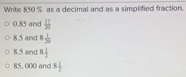 Write 850%  as a decimal and as a simplified fraction.
0.85 and (17)/(20)
8.5 and 8(1)/(20)
8.5 and 8(1)/(2)
85,000 and 8(1)/(2)