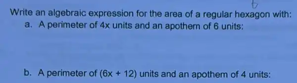 Write an algebraic expression for the area of a regular hexagon with:
a. A perimeter of 4x units and an apothem of 6 units:
b. A perimeter of (6x+12) units and an apothem of 4 units: