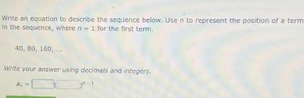 Write an equation to describe the sequence below Use n to represent the position of a term
in the sequence, where n=1 for the first term.
40,80,160, ...
Write your answer using decimals and integers.
a_(n)=square (square )^n-1