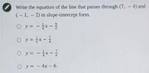 Write the equation of the line that passes through (7,-4) and
(-1,-2) in slope-intercept form.
y=-(1)/(4)x-(9)/(4)
y=(1)/(4)x-(7)/(4)
y=-(1)/(4)x-(7)/(4)
y=-4x-6