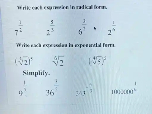 Write each expression in radical form.
7^(1)/(2)
2^(5)/(3)
6^(3)/(2)cdot 2^(1)/(6)
Write each expression in exponential form.
(sqrt [4](2))^5
sqrt [6](2)
(sqrt [4](5))^5
Simplify.
9^(1)/(2)
36^(3)/(2)
343^-(4)/(3)
1000000^(1)/(6)