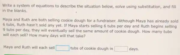 Write a system of equations to describe the situation below solve using substitution , and fill
in the blanks.
Maya and Ruth are both selling cookie dough for a fundraiser.Although Maya has already sold
6 tubs, Ruth hasn't sold any yet. If Maya starts selling 6 tubs per day and Ruth begins selling
9 tubs per day,they will eventually sell the same amount of cookie dough. How many tubs
will each sell? How many days will that take?
Maya and Ruth will each sell square  tubs of cookie dough in square  days.