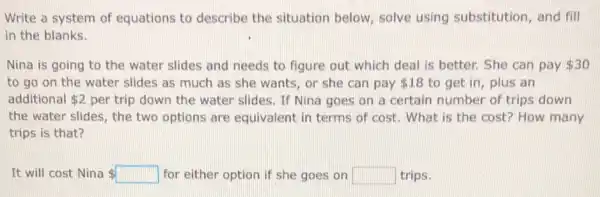 Write a system of equations to describe the situation below solve using substitution, and fill
in the blanks.
Nina is going to the water slides and needs to figure out which deal is better.She can pay 30
to go on the water slides as much as she wants, or she can pay 18 to get in, plus an
additional 2 per trip down the water slides. If Nina goes on a certain number of trips down
the water slides, the two options are equivalent in terms of cost. What is the cost? How many
trips is that?
It will cost Nina 	for either option if she goes on square  trips.