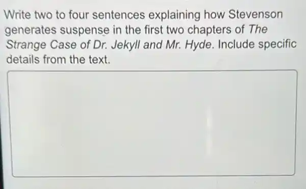 Write two to four sentences explaining how Stevenson
generates suspense in the first two chapters of The
Strange Case of Dr.Jekyll and Mr. Hyde Include specific
details from the text.
square