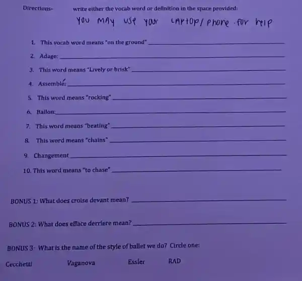 write either the vocab word or definition in the space provided:
1. This
__
2. Adage:
3. This word
__
__
4. Assemble
5. This word means "rocking"
__
6. Ballon:
__
7. This word means "beating"
__
8. This word means "chains"
__
9. Changement
__
10. This word means "to chase"
__
BONUS 1: What does croise devant mean?
__
BONUS 2: What does efface derriere mean?
__
BONUS 3: What is the name of the style of ballet we do? Circle one:
Cecchetti
Vaganova
Essler
RAD