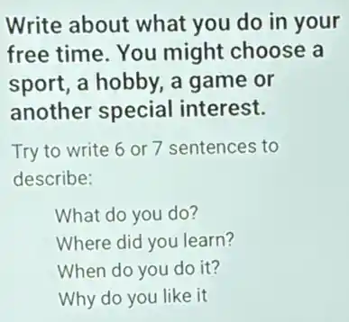 Write about what you do in your
free time. You might choose a
sport, a hobby, a game or
another special interest.
Try to write 6 or 7 sentences to
describe:
What do you do?
Where did you learn?
When do you do it?
Why do you like it