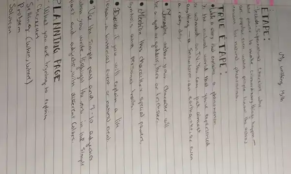 My writhing Myth
ETAPE:
- Include: Supernouns charelers who have power to make cribosoribary things happen ors popular even when people know the actovs reasons for nowad phenomena.
TRUE ETAPE:
- Urite a story that explains a phenomenon
ii the natural world that youre experienced or witnessed on TV. You can pick almost anything - a Snowtorm, an earthquake, or even a rainy day.
- Imagine wether your chareater will be a god or goddess, hero or trichser.
- Mention this character's special powers, symbols and persons tralls.
- Decide if you will explain a like lesson, a historical event or natural event.
- Use the simple past and 7-10 adjectes when you write. Highlight the verb in the simple past and adjective, with different Calors.
PLANNING PAGE
- What you are tryaling to explain Charecters
Setting (when, where)
Problem
Solution