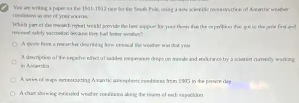 You are writing a paper on the 1911-1912 race for the South Pole, using a new scientific reconstruction of Antarctic weather
conditions as one of your sources.
Which part of the research report would provide the best support for your thesis that the expedition that got to the pole first and
returned safely succeeded because they had better weather?
A quote from a researcher describing how unusual the weather was that year
A description of the negative effect of sudden temperature drops on morale and endurance by a scientist currently working
in Antarctica
A series of maps reconstructing Antarctic atmospheric conditions from 1905 to the present day
A chart showing estimated weather conditions along the routes of each expedition