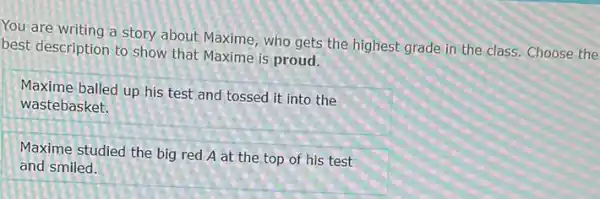 You are writing a story about Maxime, who gets the highest grade in the class.Choose the
best description to show that Maxime is proud.
Maxime balled up his test and tossed it into the
wastebasket.
Maxime studied the big red A at the top of his test
and smiled.