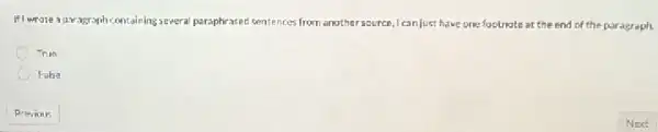 If) wrote a garagraph containin ;several paraphrased sentences from another source,I can Just have one footnate at the end of the paragraph.
True
C False