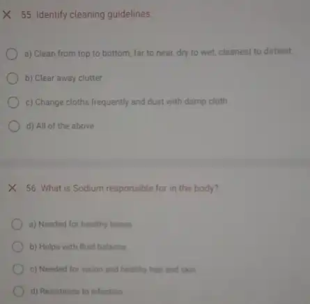 X 55. Identify cleaning guidelines.
a) Clean from top to bottom, far to near, dry to wet,cleanest to dirtiest
b) Clear away clutter
c) Change cloths frequently and dust with damp cloth
d) All of the above
X 56. What is Sodium responsible for in the body?
a) Needed for healthy bones
b) Helps with fluid balance
c) Needed for vision and healthy hair and skin
d) Resistance to infection