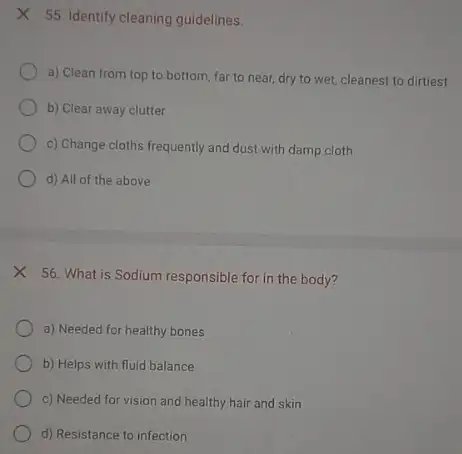 X 55. Identify cleaning guidelines.
a) Clean from top to bottom, far to near, dry to wet,cleanest to dirtiest
b) Clear away clutter
c) Change cloths frequently and dust with damp cloth
d) All of the above
56. What is Sodium responsible for in the body?
a) Needed for healthy bones
b) Helps with fluid balance
c) Needed for vision and healthy hair and skin
d) Resistance to infection