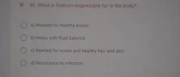 X 56. What is Sodium responsible for in the body?
a) Needed for healthy bones
b) Helps with fluid balance
c) Needed for vision and healthy hair and skin
d) Resistance to infection