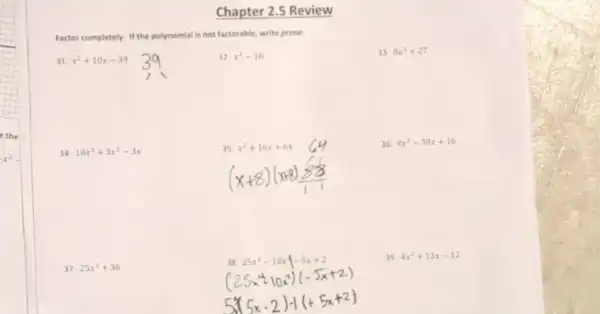 -x^2-
Chapter 2.5 Review
Factor completely. If the polynomial is not factorable, write prime.
31. x^2+10x-39
32. x^2-16
33. 8x^3+27
34. 18x^3+3x^2-3x
(x+8)(x+8)
36. 9x^2-30x+16
37. 25x^2+36
39. 4x^2+13x-12