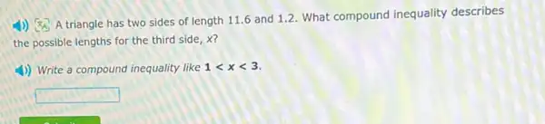 x_(A)
A triangle has two sides of length 11.6 and 1.2. What compound inequality describes
the possible lengths for the third side, x?
1) Write a compound inequality like 1lt xlt 3
square