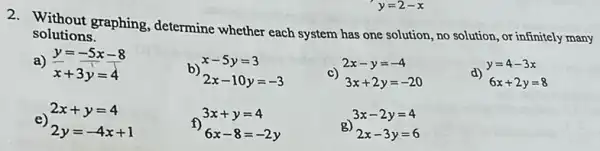 y=2-x
2. Without graphing determine whether each system has one solution , no solution, or infinitely many
solutions.
a)
y=-5x-8
x+3y=4
e)
2x+y=4
2y=-4x+1
b)
x-5y=3
2x-10y=-3
c)
3x+2y=-20
d)
y=4-3x
6x+2y=8
3x+y=4
f)
6x-8=-2y
g)
3x-2y=4
2x-3y=6