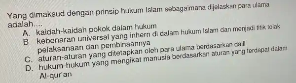 Yang dimaksud dengan prinsip hukum Islam sebagaimana dijelaskan para ulama
adalah __
A. kaidah-kaidah pokok dalam hukum
B. kebenaran universal yang inhern di dalam hukum Islam dan menjadi titik tolak
pelaksanaan dan pembinaannya
C. aturan-aturan yang ditetapkan oleh para ulama berdasarkan dalil
D. hukum-hukum yang mengikat manusia berdasarkan aturan yang terdapat dalam
Al-qur'an