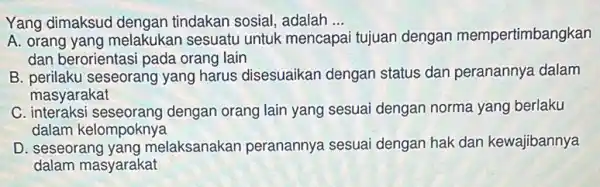 Yang dimaksud dengan tindakan sosial, adalah __
A. orang yang melakukan sesuatu untuk mencapa tujuan dengan mempertimbangkan
dan berorientasi pada orang lain
B. perilaku seseorang yang harus disesuaikan dengan status dan peranannya dalam
masyarakat
C interaksi seseorang dengan orang lain yang sesuai dengan norma yang berlaku
dalam kelompoknya
D. seseorang yang melaksanakan peranannya sesua dengan hak dan kewajibannya
dalam masyarakat