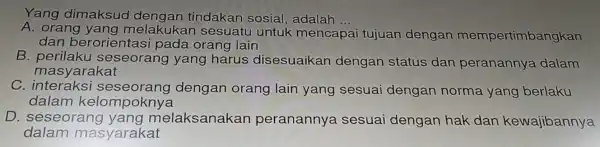 Yang dimaksud dengan tindakan sosial , adalah
__
A. orang ya ng melakukar sesuatu untuk mencapa tujuan dengan mempertimbangkan
dan berorie ntasi pada orang lain
B. perilaku sese orang yang harus disesuaikan dengan status dan peranannya dalam
masyaral kat
C. interak si seseorang dengan orang lain yang sesuai dengan norma yang berlaku
dalam kelo mpoknya
D. ses eora ng ya ng melaksanakan peranannya sesuai dengan hak dan kewajibannya
dalam masy arakat