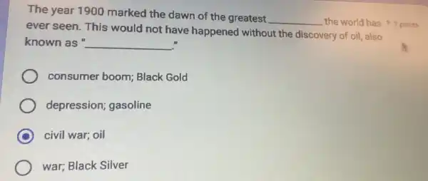 The year 1900 marked the dawn of the greatest
__
ever seen. This would not have happened without the discovery of oil also
known as " __
consumer boom Black Gold
depression;gasoline
C civil war; oil
war; Black Silver
the world has points