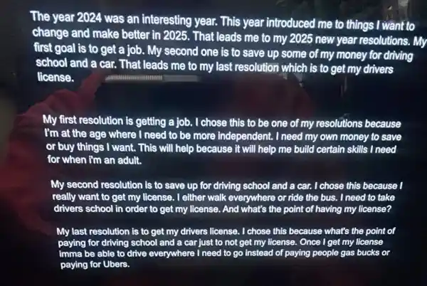 The year 2024 was an interesting year. This year introduced me to things I want to
change and make better in 2025. That leads me to my 2025 new year resolutions. My
first goal is to get a job. My second one is to save up some of my money for driving
school and a car.. That leads me to my last resolution which is to get my drivers
license.
My first resolution is getting a job. I chose this to be one of my resolutions because
I'm at the age where I need to be more independent. I need my own money to save
or buy things I want. This will help because it will help me build certain skills I need
for when I'm an adult.
My second resolution is to save up for driving school and a car. I chose this because 1
really want to get my license. I either walk everywhere or ride the bus. I need to take
drivers school in order to get my license.And what's the point of having my license?
My last resolution is to get my drivers license. I chose this because what's the point of
paying for driving school and a car just to not get my license. Once I get my license
imma be able to drive everywhere I need to go instead of paying people gas bucks or
paying for Ubers.