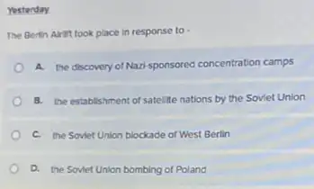 Yesterday
The Bertin Airit took place in response to
A. the discovery of Nazi-sponsored concentration camps
8. the establishment of satellite nations by the Soviet Union
C. the Soviet Union blockade of West Berlin
D. the Soviet Union bombing of Poland