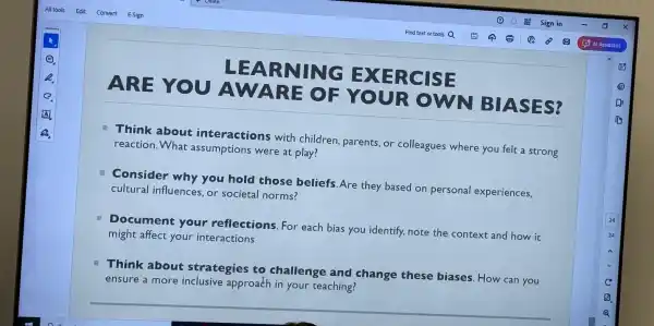 ARE YOU
A WARE OF YOUR OWN B
BIASES?
LE ARNING EXER c
Think about interactions with children parents,or colleagues where you felt a strong
reaction.What assumptions were at play?
Consider why you hold those beliefs. Are they based on personal experiences.
cultural influences or societal norms?
Document your reflections. For each bias you identify, note the context and how it
might affect your interactions
Think about strategies to challenge and change these biases. How can you
ensure a more inclusive approach in your teaching?