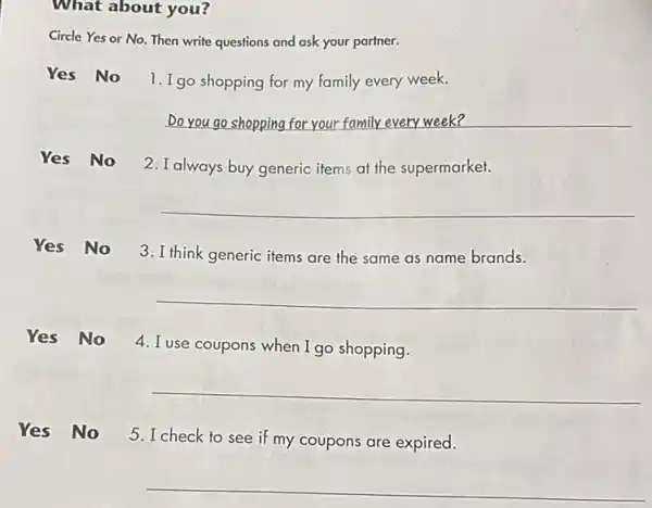 What about you?
Circle Yes or No.Then write questions and ask your partner.
Yes No
1. I go shopping for my family every week.
Do you go shopping for your family every week?
Yes No 2.Ialways buy generic items at the supermarket.
__
Yes No 3.I think generic items are the same as name brands.
__
Yes No
4. I use coupons when I go shopping.
__
Yes No 5.I check to see if my coupons are expired.
__