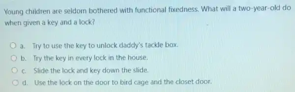 Young children are seldom bothered with functional fixedness.What will a two -year-old do
when given a key and a lock?
a. Try to use the key to unlock daddy's tackle box.
b. Try the key in every lock in the house.
c. Slide the lock and key down the slide.
d. Use the lock on the door to bird cage and the closet door.