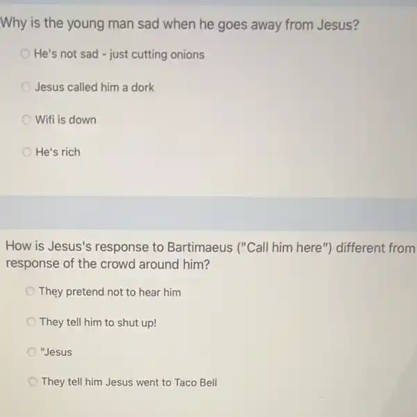 Why is the young man sad when he goes away from Jesus?
He's not sad - just cutting onions
Jesus called him a dork
Wifi is down
He's rich
How is Jesus's response to Bartimaeus ("Call him here") different from
response of the crowd around him?
They pretend not to hear him
They tell him to shut up!
"Jesus
They tell him Jesus went to Taco Bell