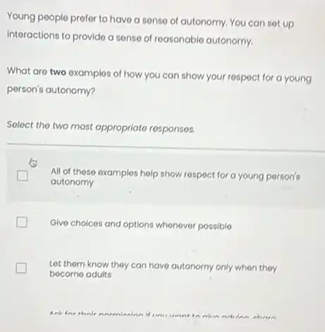 Young people prefer to have a sense of autonomy. You can set up
interactions to provide a sense of reasonable autonomy.
What are two examples of how you can show your respect for a young
person's autonomy?
Select the two most appropriato responses.
All of these examples help show respect for a young person's
autonomy
Give choices and options whenever possible
Let them know they can have autonomy only when they
become adults
went to thin nohing chain