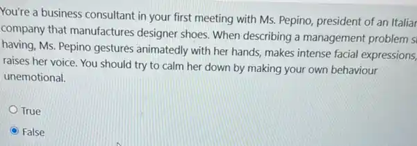 You're a business consultant in your first meeting with Ms.Pepino, president of an Italiar
company that manufactures designer shoes. When describing a management problem s
having, Ms. Pepino gestures animatedly with her hands, makes intense facial expressions,
raises her voice. You should try to calm her down by making your own behaviour
unemotional.
True
False