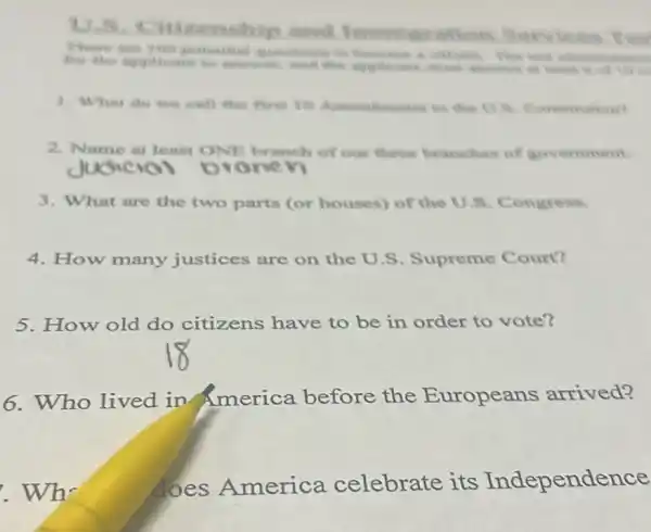 zenship and avation Services
There are
1. What do we cull the firm 10
2. Name at leaist ONE branch of our three branches of government
3. What are the two parts (or houses)of the U.S Congress.
4. How many justices are on the U.S Supreme Court?
5. How old do citizens have to be in order to vote?
6. Who lived in America before the Europeans arrived?
Who
does America celebrate its Independence