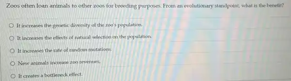 Zoos often loan animals to other zoos for breeding purposes. From an evolutionary standpoint what is the benefit?
It increases the genetic diversity of the zoo'population.
It increases the effects of natural selection on the population.
It increases the rate of random mutations.
New animals increase zoo revenues.
It creates a bottleneck effect.